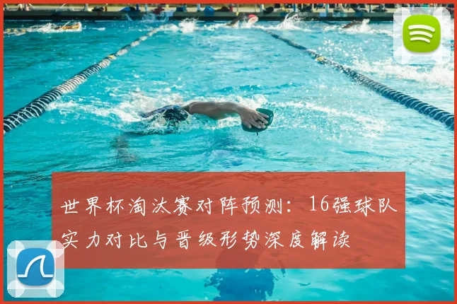 世界杯淘汰赛对阵预测：16强球队实力对比与晋级形势深度解读