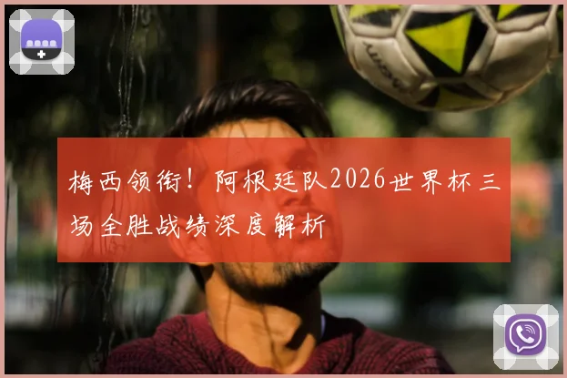 梅西领衔!阿根廷队2026世界杯三场全胜战绩深度解析