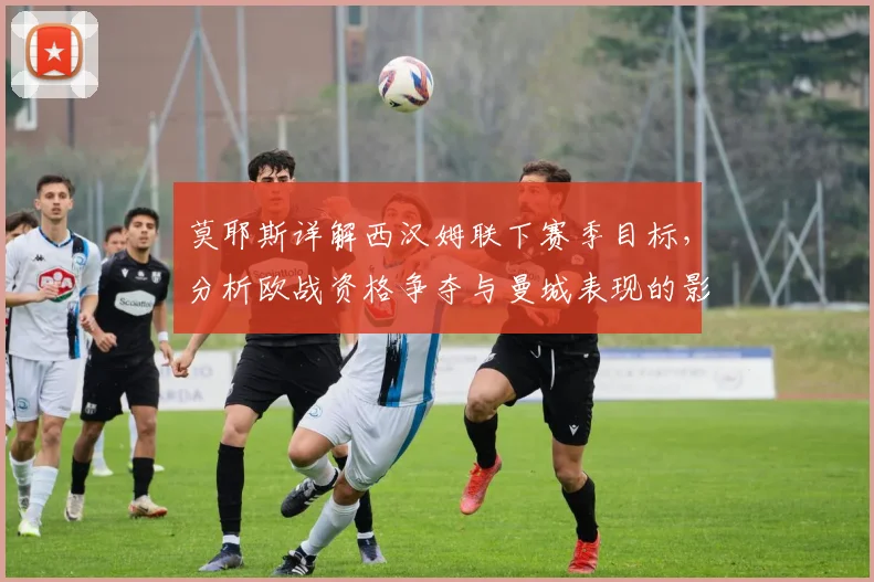 莫耶斯详解西汉姆联下赛季目标，分析欧战资格争夺与曼城表现的影响