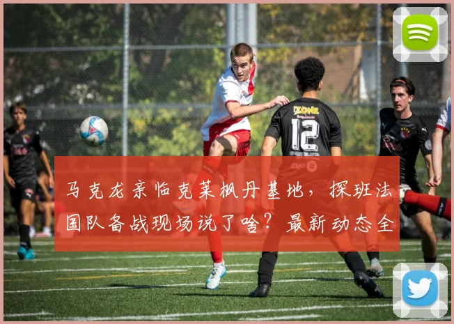 马克龙亲临克莱枫丹基地,探班法国队备战现场说了啥?最新动态全解析