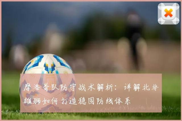 摩洛哥队防守战术解析:详解北非雄狮如何打造稳固防线体系