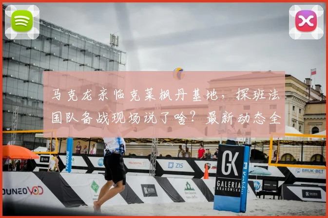 马克龙亲临克莱枫丹基地,探班法国队备战现场说了啥?最新动态全解析