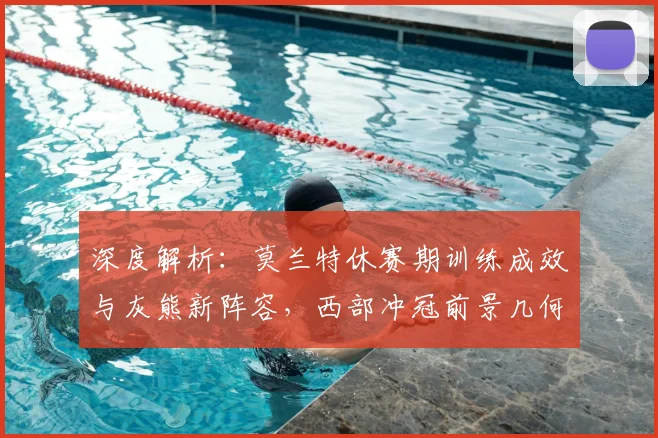 深度解析：莫兰特休赛期训练成效与灰熊新阵容，西部冲冠前景几何？