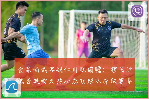 金泉尚武客战仁川联前瞻：穆戈沙能否延续火热状态助球队夺取赛季首胜？