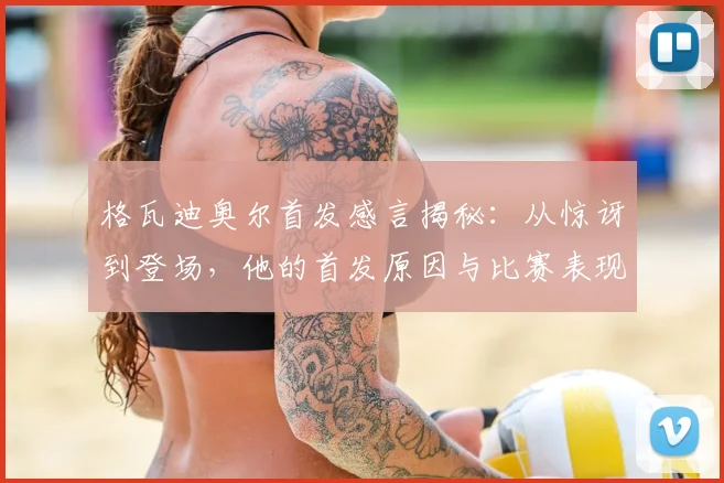 格瓦迪奥尔首发感言揭秘：从惊讶到登场，他的首发原因与比赛表现全解析