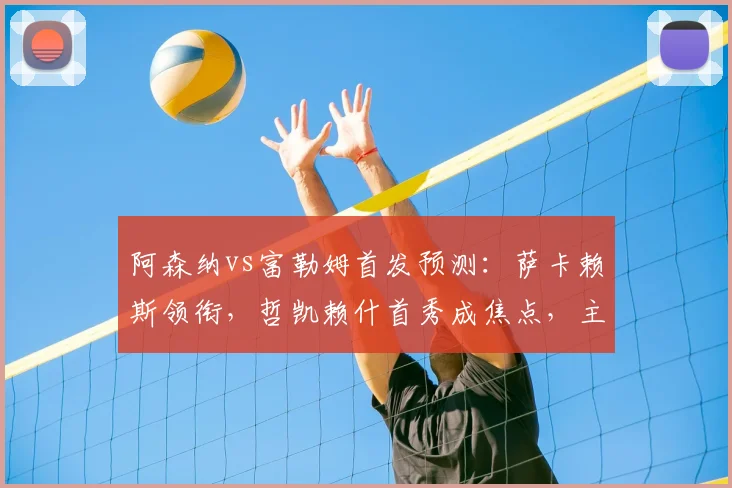 阿森纳vs富勒姆首发预测:萨卡赖斯领衔,哲凯赖什首秀成焦点,主场争胜攻略