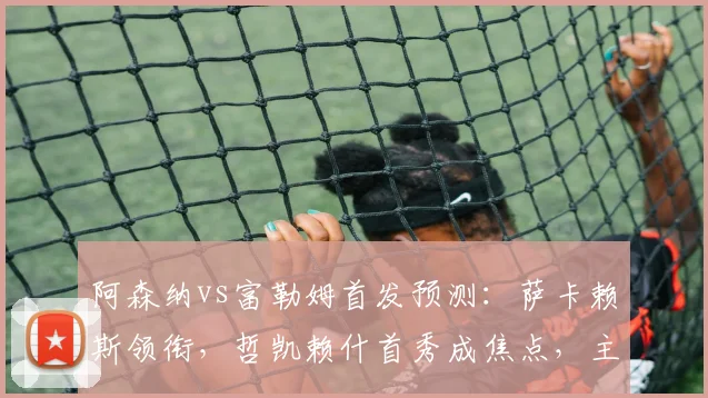 阿森纳vs富勒姆首发预测：萨卡赖斯领衔，哲凯赖什首秀成焦点，主场争胜攻略